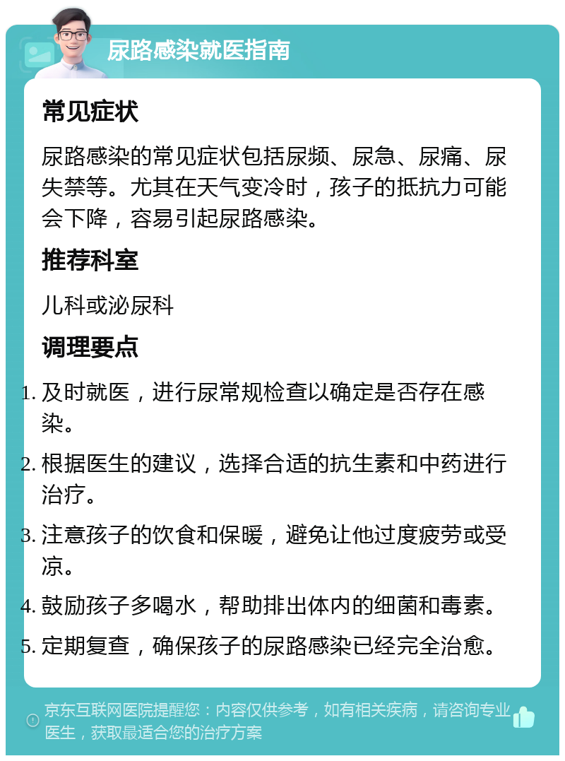 尿路感染就医指南 常见症状 尿路感染的常见症状包括尿频、尿急、尿痛、尿失禁等。尤其在天气变冷时，孩子的抵抗力可能会下降，容易引起尿路感染。 推荐科室 儿科或泌尿科 调理要点 及时就医，进行尿常规检查以确定是否存在感染。 根据医生的建议，选择合适的抗生素和中药进行治疗。 注意孩子的饮食和保暖，避免让他过度疲劳或受凉。 鼓励孩子多喝水，帮助排出体内的细菌和毒素。 定期复查，确保孩子的尿路感染已经完全治愈。