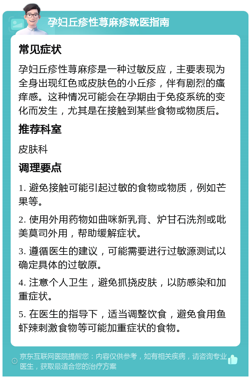 孕妇丘疹性荨麻疹就医指南 常见症状 孕妇丘疹性荨麻疹是一种过敏反应，主要表现为全身出现红色或皮肤色的小丘疹，伴有剧烈的瘙痒感。这种情况可能会在孕期由于免疫系统的变化而发生，尤其是在接触到某些食物或物质后。 推荐科室 皮肤科 调理要点 1. 避免接触可能引起过敏的食物或物质，例如芒果等。 2. 使用外用药物如曲咪新乳膏、炉甘石洗剂或吡美莫司外用，帮助缓解症状。 3. 遵循医生的建议，可能需要进行过敏源测试以确定具体的过敏原。 4. 注意个人卫生，避免抓挠皮肤，以防感染和加重症状。 5. 在医生的指导下，适当调整饮食，避免食用鱼虾辣刺激食物等可能加重症状的食物。