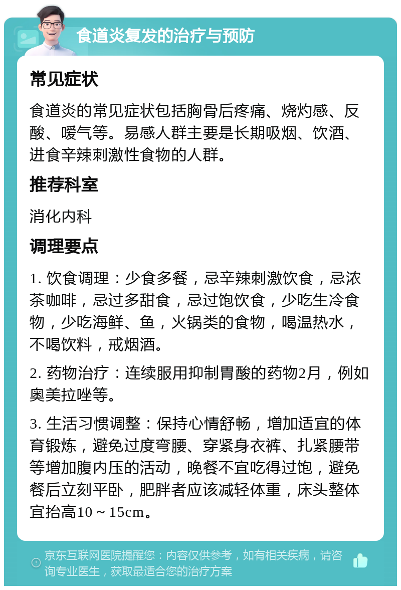 食道炎复发的治疗与预防 常见症状 食道炎的常见症状包括胸骨后疼痛、烧灼感、反酸、嗳气等。易感人群主要是长期吸烟、饮酒、进食辛辣刺激性食物的人群。 推荐科室 消化内科 调理要点 1. 饮食调理：少食多餐，忌辛辣刺激饮食，忌浓茶咖啡，忌过多甜食，忌过饱饮食，少吃生冷食物，少吃海鲜、鱼，火锅类的食物，喝温热水，不喝饮料，戒烟酒。 2. 药物治疗：连续服用抑制胃酸的药物2月，例如奥美拉唑等。 3. 生活习惯调整：保持心情舒畅，增加适宜的体育锻炼，避免过度弯腰、穿紧身衣裤、扎紧腰带等增加腹内压的活动，晚餐不宜吃得过饱，避免餐后立刻平卧，肥胖者应该减轻体重，床头整体宜抬高10～15cm。