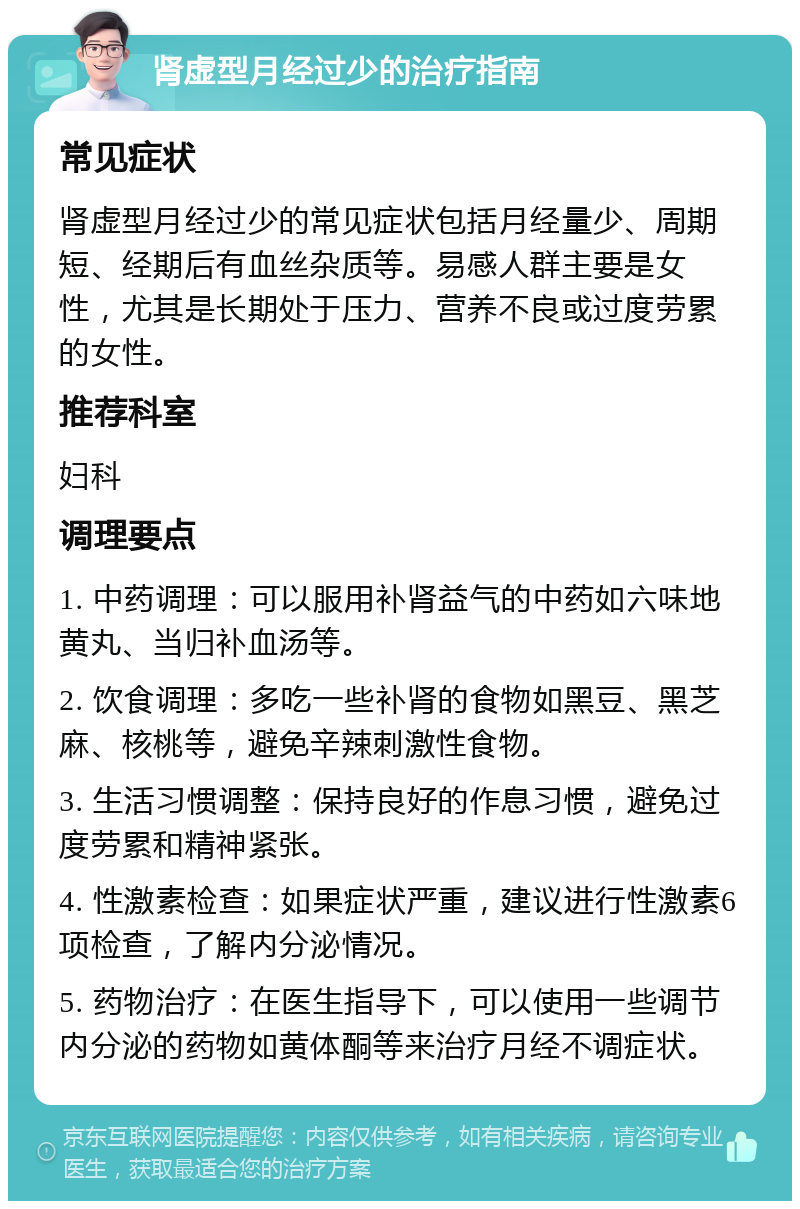 肾虚型月经过少的治疗指南 常见症状 肾虚型月经过少的常见症状包括月经量少、周期短、经期后有血丝杂质等。易感人群主要是女性，尤其是长期处于压力、营养不良或过度劳累的女性。 推荐科室 妇科 调理要点 1. 中药调理：可以服用补肾益气的中药如六味地黄丸、当归补血汤等。 2. 饮食调理：多吃一些补肾的食物如黑豆、黑芝麻、核桃等，避免辛辣刺激性食物。 3. 生活习惯调整：保持良好的作息习惯，避免过度劳累和精神紧张。 4. 性激素检查：如果症状严重，建议进行性激素6项检查，了解内分泌情况。 5. 药物治疗：在医生指导下，可以使用一些调节内分泌的药物如黄体酮等来治疗月经不调症状。