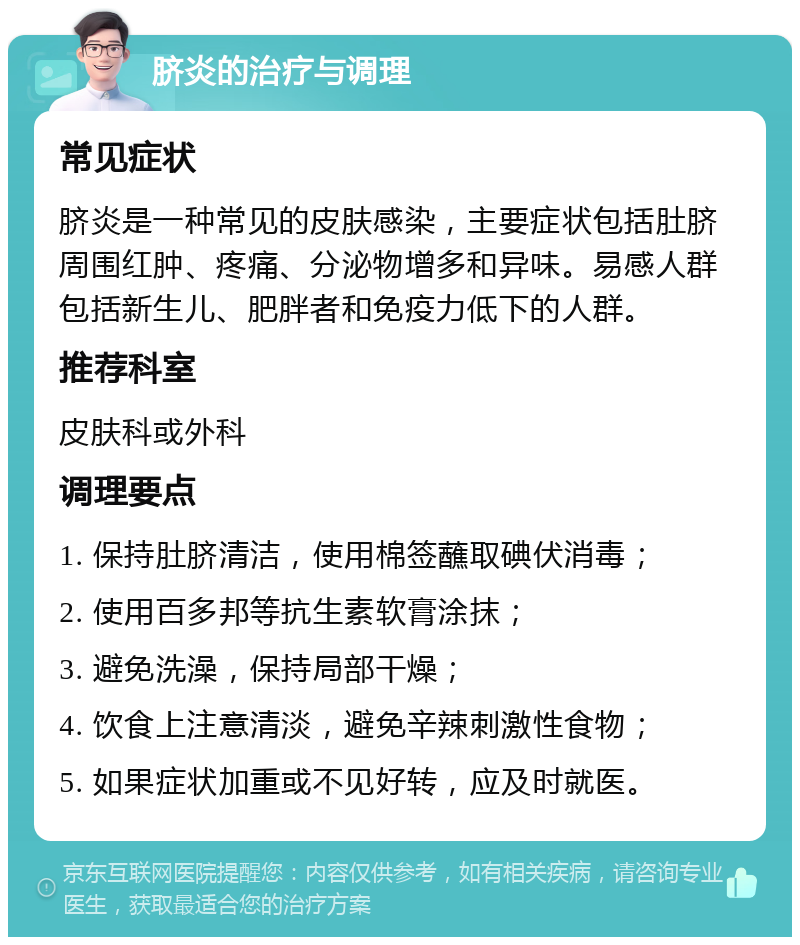 脐炎的治疗与调理 常见症状 脐炎是一种常见的皮肤感染，主要症状包括肚脐周围红肿、疼痛、分泌物增多和异味。易感人群包括新生儿、肥胖者和免疫力低下的人群。 推荐科室 皮肤科或外科 调理要点 1. 保持肚脐清洁，使用棉签蘸取碘伏消毒； 2. 使用百多邦等抗生素软膏涂抹； 3. 避免洗澡，保持局部干燥； 4. 饮食上注意清淡，避免辛辣刺激性食物； 5. 如果症状加重或不见好转，应及时就医。