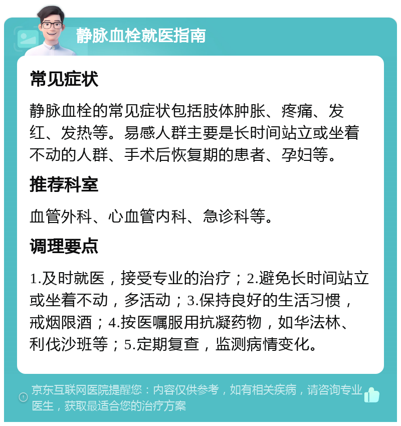 静脉血栓就医指南 常见症状 静脉血栓的常见症状包括肢体肿胀、疼痛、发红、发热等。易感人群主要是长时间站立或坐着不动的人群、手术后恢复期的患者、孕妇等。 推荐科室 血管外科、心血管内科、急诊科等。 调理要点 1.及时就医，接受专业的治疗；2.避免长时间站立或坐着不动，多活动；3.保持良好的生活习惯，戒烟限酒；4.按医嘱服用抗凝药物，如华法林、利伐沙班等；5.定期复查，监测病情变化。