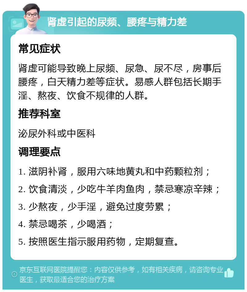 肾虚引起的尿频、腰疼与精力差 常见症状 肾虚可能导致晚上尿频、尿急、尿不尽，房事后腰疼，白天精力差等症状。易感人群包括长期手淫、熬夜、饮食不规律的人群。 推荐科室 泌尿外科或中医科 调理要点 1. 滋阴补肾，服用六味地黄丸和中药颗粒剂； 2. 饮食清淡，少吃牛羊肉鱼肉，禁忌寒凉辛辣； 3. 少熬夜，少手淫，避免过度劳累； 4. 禁忌喝茶，少喝酒； 5. 按照医生指示服用药物，定期复查。