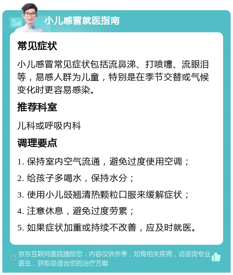 小儿感冒就医指南 常见症状 小儿感冒常见症状包括流鼻涕、打喷嚏、流眼泪等，易感人群为儿童，特别是在季节交替或气候变化时更容易感染。 推荐科室 儿科或呼吸内科 调理要点 1. 保持室内空气流通，避免过度使用空调； 2. 给孩子多喝水，保持水分； 3. 使用小儿豉翘清热颗粒口服来缓解症状； 4. 注意休息，避免过度劳累； 5. 如果症状加重或持续不改善，应及时就医。