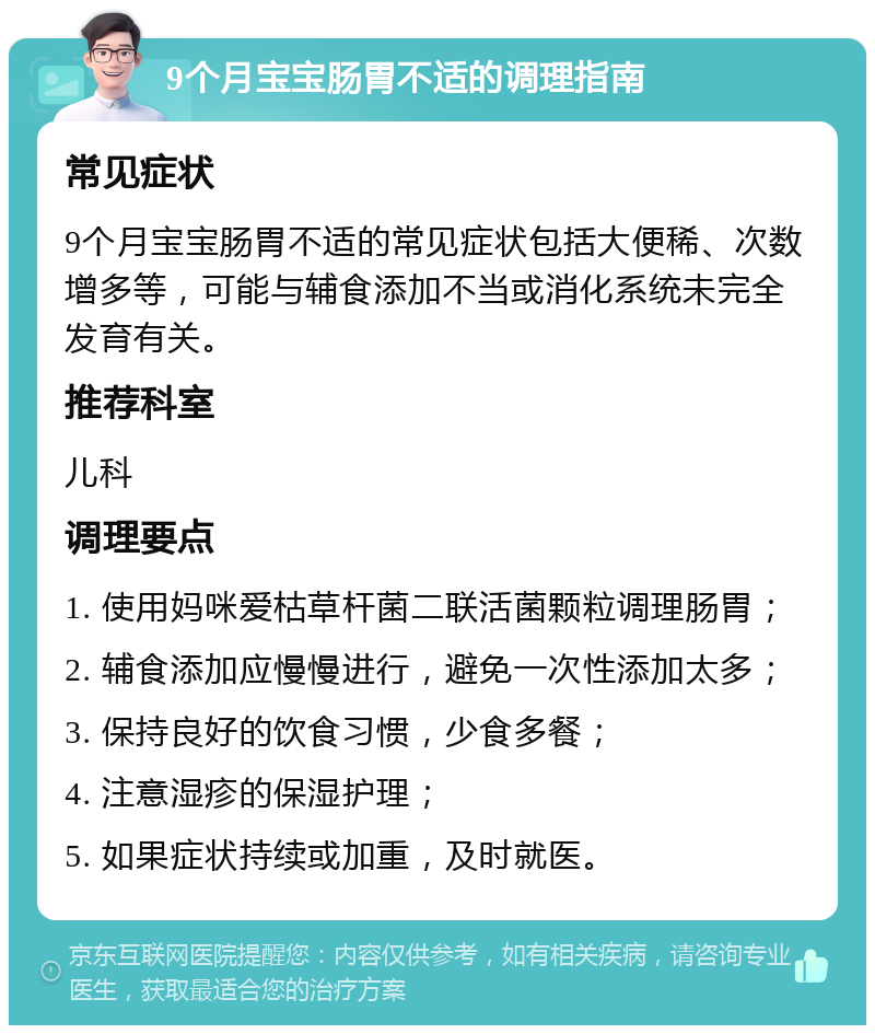 9个月宝宝肠胃不适的调理指南 常见症状 9个月宝宝肠胃不适的常见症状包括大便稀、次数增多等，可能与辅食添加不当或消化系统未完全发育有关。 推荐科室 儿科 调理要点 1. 使用妈咪爱枯草杆菌二联活菌颗粒调理肠胃； 2. 辅食添加应慢慢进行，避免一次性添加太多； 3. 保持良好的饮食习惯，少食多餐； 4. 注意湿疹的保湿护理； 5. 如果症状持续或加重，及时就医。