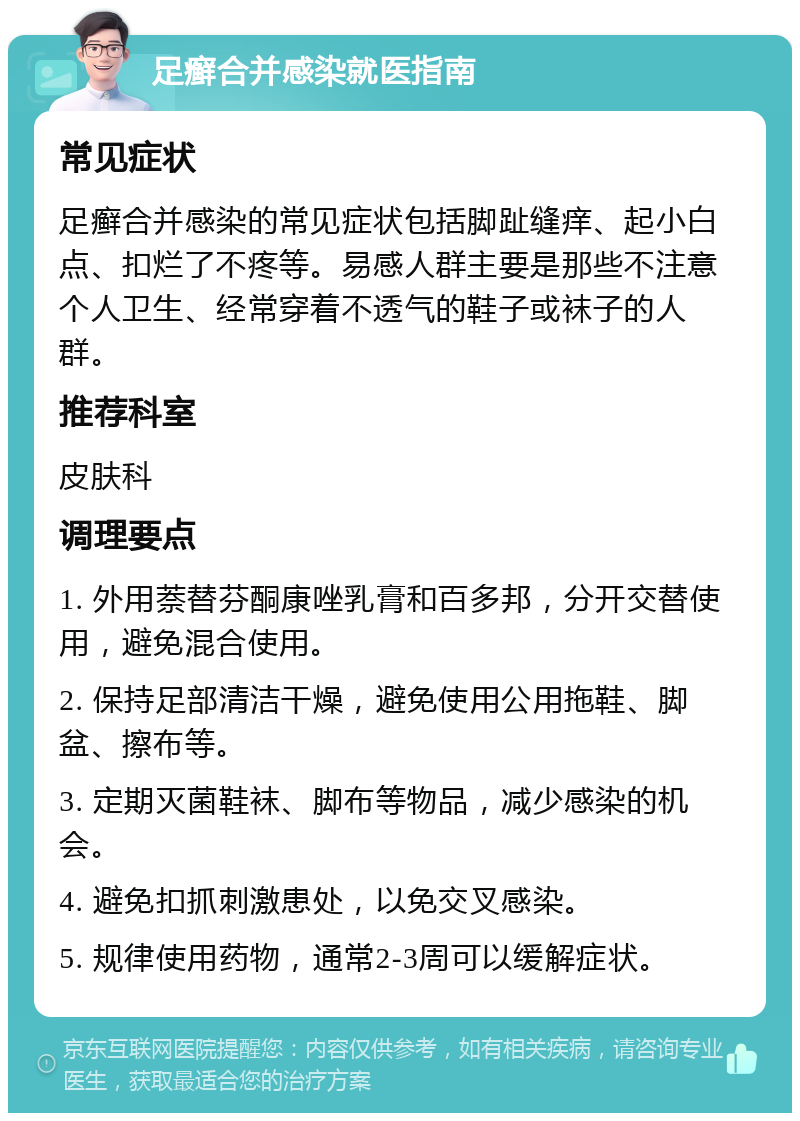 足癣合并感染就医指南 常见症状 足癣合并感染的常见症状包括脚趾缝痒、起小白点、扣烂了不疼等。易感人群主要是那些不注意个人卫生、经常穿着不透气的鞋子或袜子的人群。 推荐科室 皮肤科 调理要点 1. 外用萘替芬酮康唑乳膏和百多邦，分开交替使用，避免混合使用。 2. 保持足部清洁干燥，避免使用公用拖鞋、脚盆、擦布等。 3. 定期灭菌鞋袜、脚布等物品，减少感染的机会。 4. 避免扣抓刺激患处，以免交叉感染。 5. 规律使用药物，通常2-3周可以缓解症状。