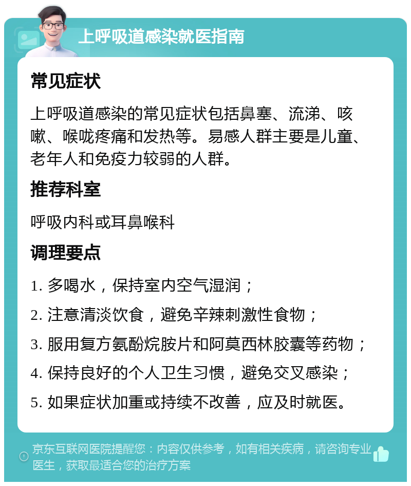 上呼吸道感染就医指南 常见症状 上呼吸道感染的常见症状包括鼻塞、流涕、咳嗽、喉咙疼痛和发热等。易感人群主要是儿童、老年人和免疫力较弱的人群。 推荐科室 呼吸内科或耳鼻喉科 调理要点 1. 多喝水，保持室内空气湿润； 2. 注意清淡饮食，避免辛辣刺激性食物； 3. 服用复方氨酚烷胺片和阿莫西林胶囊等药物； 4. 保持良好的个人卫生习惯，避免交叉感染； 5. 如果症状加重或持续不改善，应及时就医。