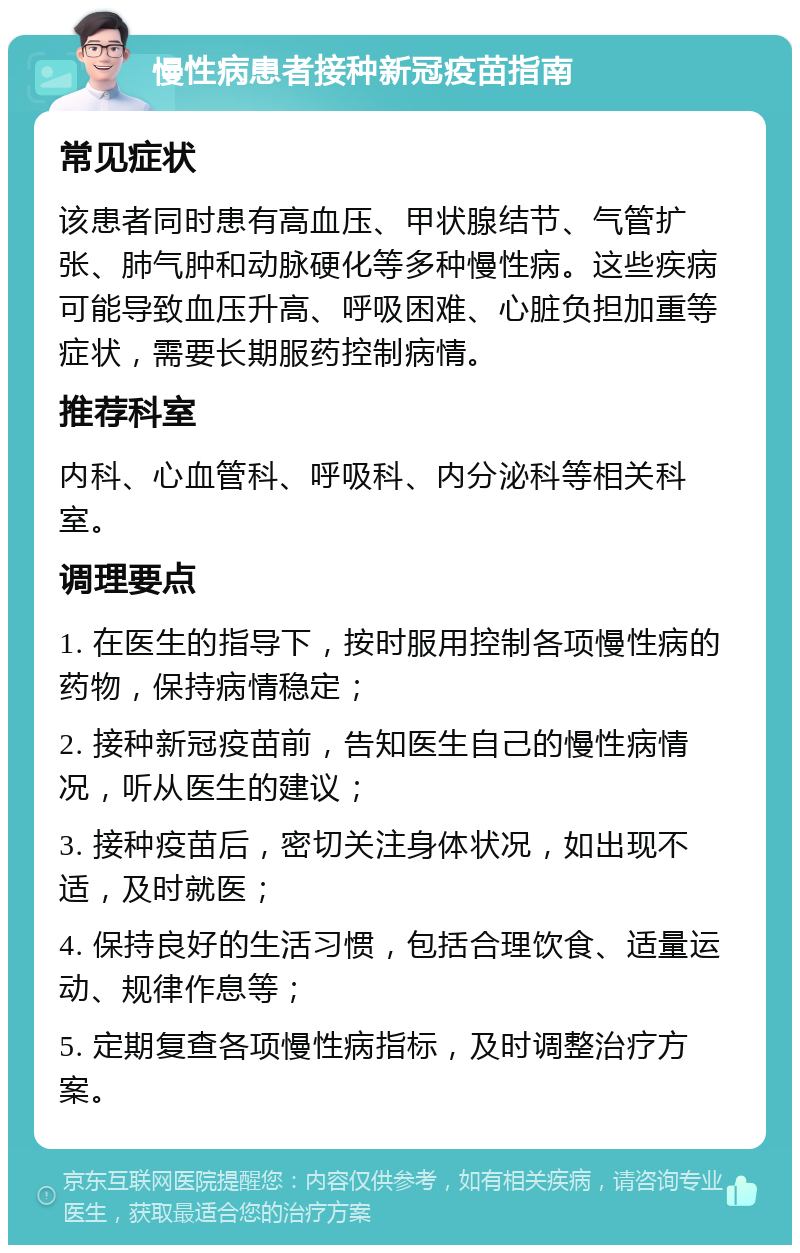 慢性病患者接种新冠疫苗指南 常见症状 该患者同时患有高血压、甲状腺结节、气管扩张、肺气肿和动脉硬化等多种慢性病。这些疾病可能导致血压升高、呼吸困难、心脏负担加重等症状，需要长期服药控制病情。 推荐科室 内科、心血管科、呼吸科、内分泌科等相关科室。 调理要点 1. 在医生的指导下，按时服用控制各项慢性病的药物，保持病情稳定； 2. 接种新冠疫苗前，告知医生自己的慢性病情况，听从医生的建议； 3. 接种疫苗后，密切关注身体状况，如出现不适，及时就医； 4. 保持良好的生活习惯，包括合理饮食、适量运动、规律作息等； 5. 定期复查各项慢性病指标，及时调整治疗方案。