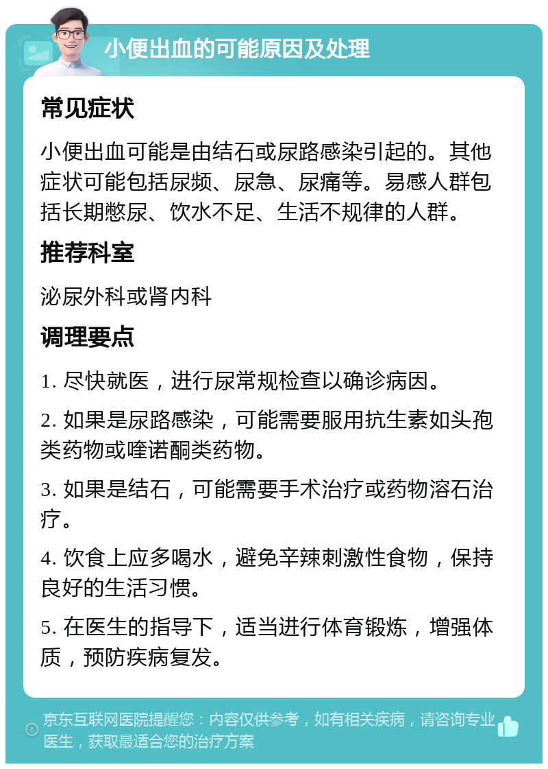 小便出血的可能原因及处理 常见症状 小便出血可能是由结石或尿路感染引起的。其他症状可能包括尿频、尿急、尿痛等。易感人群包括长期憋尿、饮水不足、生活不规律的人群。 推荐科室 泌尿外科或肾内科 调理要点 1. 尽快就医，进行尿常规检查以确诊病因。 2. 如果是尿路感染，可能需要服用抗生素如头孢类药物或喹诺酮类药物。 3. 如果是结石，可能需要手术治疗或药物溶石治疗。 4. 饮食上应多喝水，避免辛辣刺激性食物，保持良好的生活习惯。 5. 在医生的指导下，适当进行体育锻炼，增强体质，预防疾病复发。