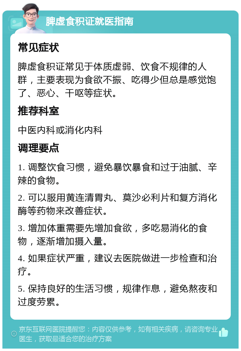 脾虚食积证就医指南 常见症状 脾虚食积证常见于体质虚弱、饮食不规律的人群，主要表现为食欲不振、吃得少但总是感觉饱了、恶心、干呕等症状。 推荐科室 中医内科或消化内科 调理要点 1. 调整饮食习惯，避免暴饮暴食和过于油腻、辛辣的食物。 2. 可以服用黄连清胃丸、莫沙必利片和复方消化酶等药物来改善症状。 3. 增加体重需要先增加食欲，多吃易消化的食物，逐渐增加摄入量。 4. 如果症状严重，建议去医院做进一步检查和治疗。 5. 保持良好的生活习惯，规律作息，避免熬夜和过度劳累。