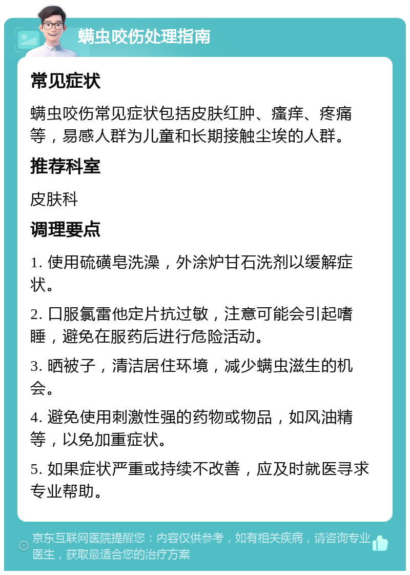 螨虫咬伤处理指南 常见症状 螨虫咬伤常见症状包括皮肤红肿、瘙痒、疼痛等，易感人群为儿童和长期接触尘埃的人群。 推荐科室 皮肤科 调理要点 1. 使用硫磺皂洗澡，外涂炉甘石洗剂以缓解症状。 2. 口服氯雷他定片抗过敏，注意可能会引起嗜睡，避免在服药后进行危险活动。 3. 晒被子，清洁居住环境，减少螨虫滋生的机会。 4. 避免使用刺激性强的药物或物品，如风油精等，以免加重症状。 5. 如果症状严重或持续不改善，应及时就医寻求专业帮助。