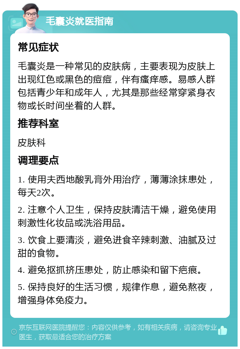 毛囊炎就医指南 常见症状 毛囊炎是一种常见的皮肤病，主要表现为皮肤上出现红色或黑色的痘痘，伴有瘙痒感。易感人群包括青少年和成年人，尤其是那些经常穿紧身衣物或长时间坐着的人群。 推荐科室 皮肤科 调理要点 1. 使用夫西地酸乳膏外用治疗，薄薄涂抹患处，每天2次。 2. 注意个人卫生，保持皮肤清洁干燥，避免使用刺激性化妆品或洗浴用品。 3. 饮食上要清淡，避免进食辛辣刺激、油腻及过甜的食物。 4. 避免抠抓挤压患处，防止感染和留下疤痕。 5. 保持良好的生活习惯，规律作息，避免熬夜，增强身体免疫力。