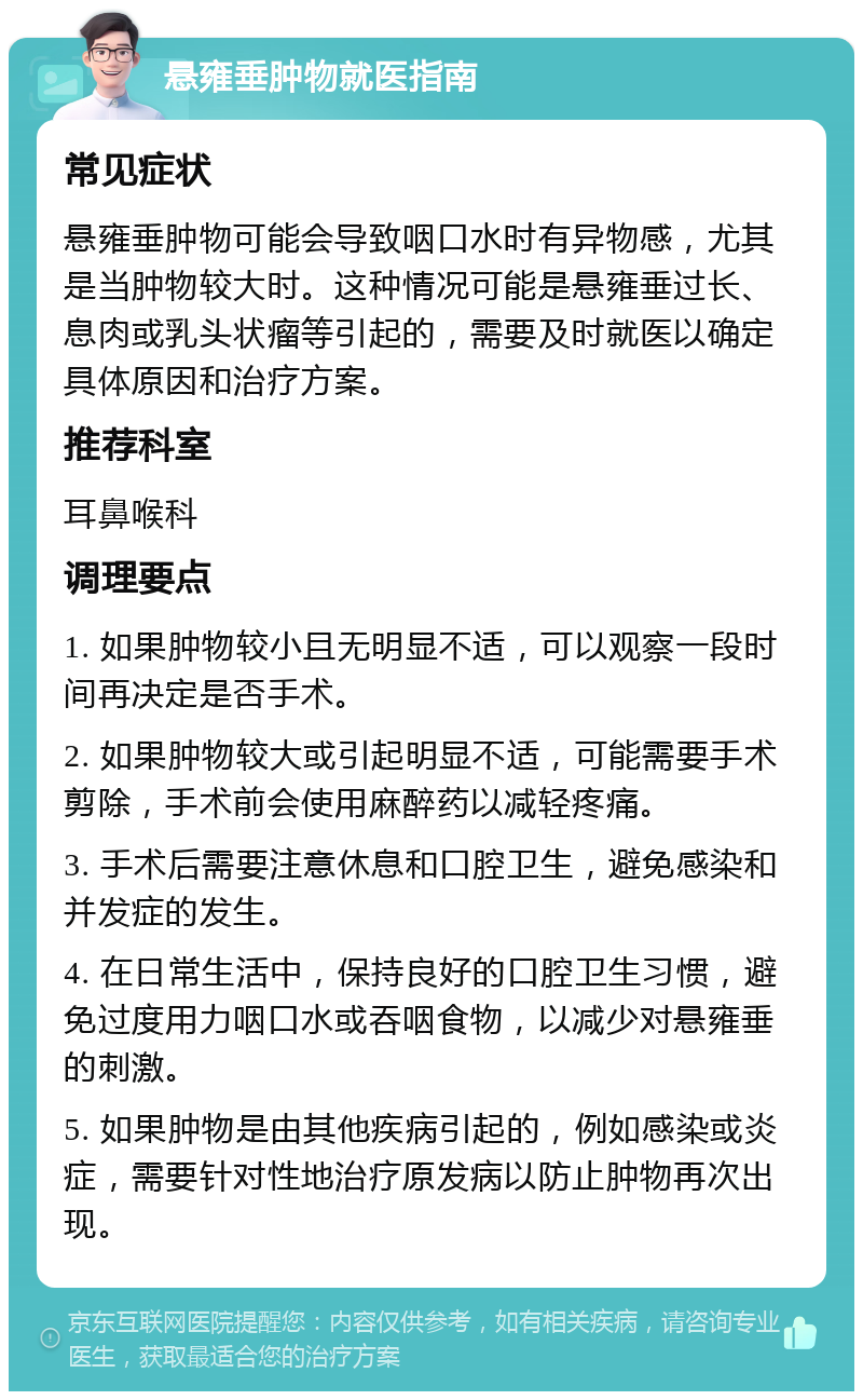 悬雍垂肿物就医指南 常见症状 悬雍垂肿物可能会导致咽口水时有异物感，尤其是当肿物较大时。这种情况可能是悬雍垂过长、息肉或乳头状瘤等引起的，需要及时就医以确定具体原因和治疗方案。 推荐科室 耳鼻喉科 调理要点 1. 如果肿物较小且无明显不适，可以观察一段时间再决定是否手术。 2. 如果肿物较大或引起明显不适，可能需要手术剪除，手术前会使用麻醉药以减轻疼痛。 3. 手术后需要注意休息和口腔卫生，避免感染和并发症的发生。 4. 在日常生活中，保持良好的口腔卫生习惯，避免过度用力咽口水或吞咽食物，以减少对悬雍垂的刺激。 5. 如果肿物是由其他疾病引起的，例如感染或炎症，需要针对性地治疗原发病以防止肿物再次出现。