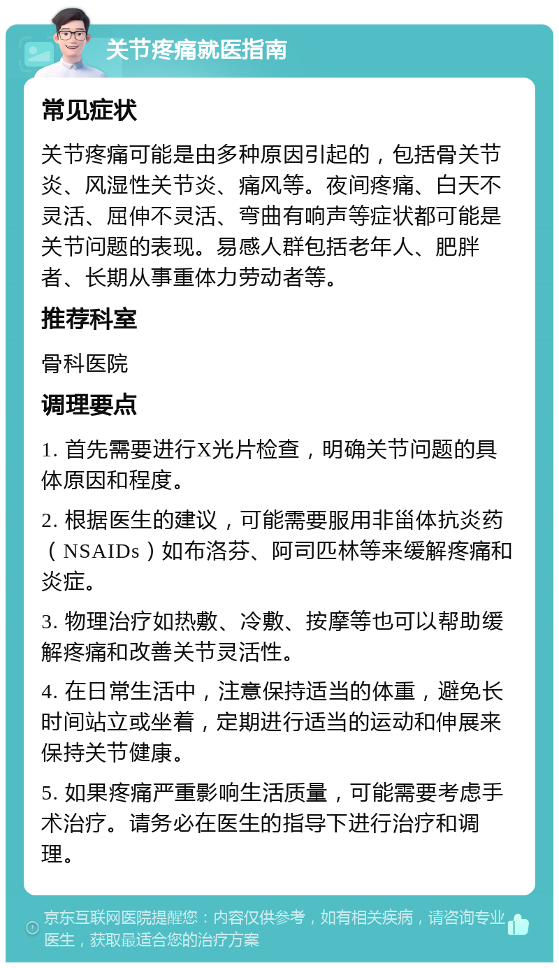 关节疼痛就医指南 常见症状 关节疼痛可能是由多种原因引起的，包括骨关节炎、风湿性关节炎、痛风等。夜间疼痛、白天不灵活、屈伸不灵活、弯曲有响声等症状都可能是关节问题的表现。易感人群包括老年人、肥胖者、长期从事重体力劳动者等。 推荐科室 骨科医院 调理要点 1. 首先需要进行X光片检查，明确关节问题的具体原因和程度。 2. 根据医生的建议，可能需要服用非甾体抗炎药（NSAIDs）如布洛芬、阿司匹林等来缓解疼痛和炎症。 3. 物理治疗如热敷、冷敷、按摩等也可以帮助缓解疼痛和改善关节灵活性。 4. 在日常生活中，注意保持适当的体重，避免长时间站立或坐着，定期进行适当的运动和伸展来保持关节健康。 5. 如果疼痛严重影响生活质量，可能需要考虑手术治疗。请务必在医生的指导下进行治疗和调理。