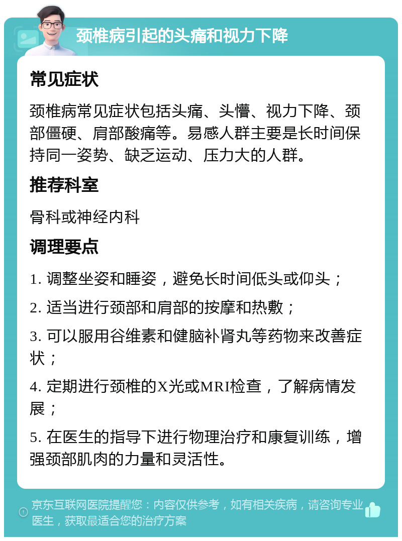 颈椎病引起的头痛和视力下降 常见症状 颈椎病常见症状包括头痛、头懵、视力下降、颈部僵硬、肩部酸痛等。易感人群主要是长时间保持同一姿势、缺乏运动、压力大的人群。 推荐科室 骨科或神经内科 调理要点 1. 调整坐姿和睡姿，避免长时间低头或仰头； 2. 适当进行颈部和肩部的按摩和热敷； 3. 可以服用谷维素和健脑补肾丸等药物来改善症状； 4. 定期进行颈椎的X光或MRI检查，了解病情发展； 5. 在医生的指导下进行物理治疗和康复训练，增强颈部肌肉的力量和灵活性。