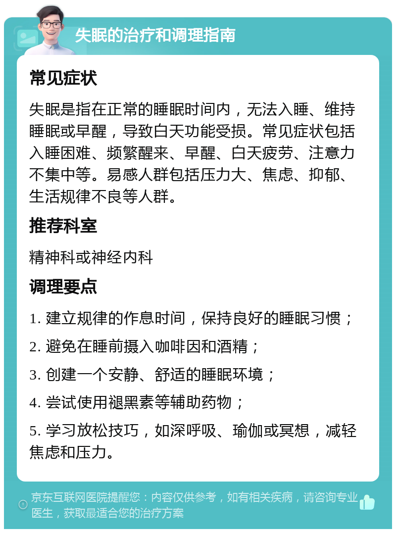 失眠的治疗和调理指南 常见症状 失眠是指在正常的睡眠时间内，无法入睡、维持睡眠或早醒，导致白天功能受损。常见症状包括入睡困难、频繁醒来、早醒、白天疲劳、注意力不集中等。易感人群包括压力大、焦虑、抑郁、生活规律不良等人群。 推荐科室 精神科或神经内科 调理要点 1. 建立规律的作息时间，保持良好的睡眠习惯； 2. 避免在睡前摄入咖啡因和酒精； 3. 创建一个安静、舒适的睡眠环境； 4. 尝试使用褪黑素等辅助药物； 5. 学习放松技巧，如深呼吸、瑜伽或冥想，减轻焦虑和压力。