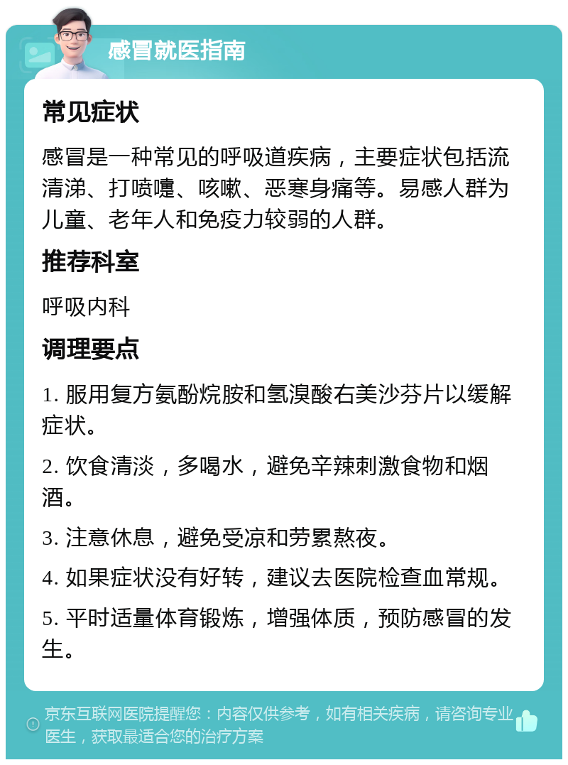 感冒就医指南 常见症状 感冒是一种常见的呼吸道疾病，主要症状包括流清涕、打喷嚏、咳嗽、恶寒身痛等。易感人群为儿童、老年人和免疫力较弱的人群。 推荐科室 呼吸内科 调理要点 1. 服用复方氨酚烷胺和氢溴酸右美沙芬片以缓解症状。 2. 饮食清淡，多喝水，避免辛辣刺激食物和烟酒。 3. 注意休息，避免受凉和劳累熬夜。 4. 如果症状没有好转，建议去医院检查血常规。 5. 平时适量体育锻炼，增强体质，预防感冒的发生。