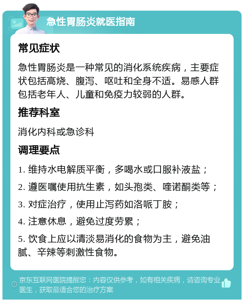 急性胃肠炎就医指南 常见症状 急性胃肠炎是一种常见的消化系统疾病，主要症状包括高烧、腹泻、呕吐和全身不适。易感人群包括老年人、儿童和免疫力较弱的人群。 推荐科室 消化内科或急诊科 调理要点 1. 维持水电解质平衡，多喝水或口服补液盐； 2. 遵医嘱使用抗生素，如头孢类、喹诺酮类等； 3. 对症治疗，使用止泻药如洛哌丁胺； 4. 注意休息，避免过度劳累； 5. 饮食上应以清淡易消化的食物为主，避免油腻、辛辣等刺激性食物。