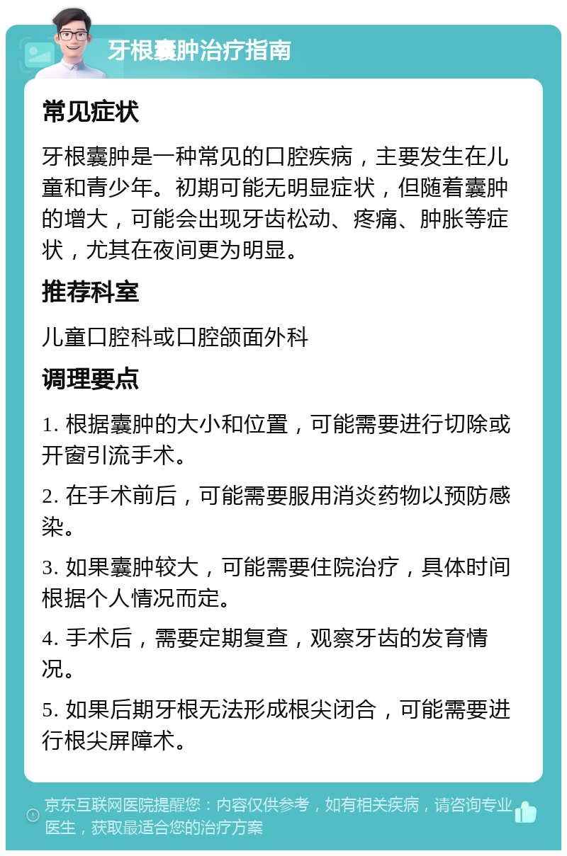 牙根囊肿治疗指南 常见症状 牙根囊肿是一种常见的口腔疾病，主要发生在儿童和青少年。初期可能无明显症状，但随着囊肿的增大，可能会出现牙齿松动、疼痛、肿胀等症状，尤其在夜间更为明显。 推荐科室 儿童口腔科或口腔颌面外科 调理要点 1. 根据囊肿的大小和位置，可能需要进行切除或开窗引流手术。 2. 在手术前后，可能需要服用消炎药物以预防感染。 3. 如果囊肿较大，可能需要住院治疗，具体时间根据个人情况而定。 4. 手术后，需要定期复查，观察牙齿的发育情况。 5. 如果后期牙根无法形成根尖闭合，可能需要进行根尖屏障术。