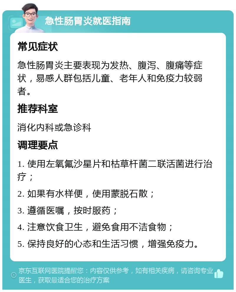 急性肠胃炎就医指南 常见症状 急性肠胃炎主要表现为发热、腹泻、腹痛等症状，易感人群包括儿童、老年人和免疫力较弱者。 推荐科室 消化内科或急诊科 调理要点 1. 使用左氧氟沙星片和枯草杆菌二联活菌进行治疗； 2. 如果有水样便，使用蒙脱石散； 3. 遵循医嘱，按时服药； 4. 注意饮食卫生，避免食用不洁食物； 5. 保持良好的心态和生活习惯，增强免疫力。