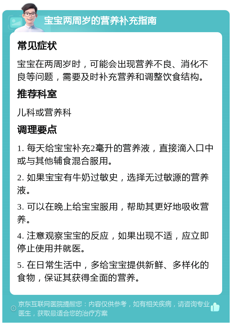 宝宝两周岁的营养补充指南 常见症状 宝宝在两周岁时，可能会出现营养不良、消化不良等问题，需要及时补充营养和调整饮食结构。 推荐科室 儿科或营养科 调理要点 1. 每天给宝宝补充2毫升的营养液，直接滴入口中或与其他辅食混合服用。 2. 如果宝宝有牛奶过敏史，选择无过敏源的营养液。 3. 可以在晚上给宝宝服用，帮助其更好地吸收营养。 4. 注意观察宝宝的反应，如果出现不适，应立即停止使用并就医。 5. 在日常生活中，多给宝宝提供新鲜、多样化的食物，保证其获得全面的营养。