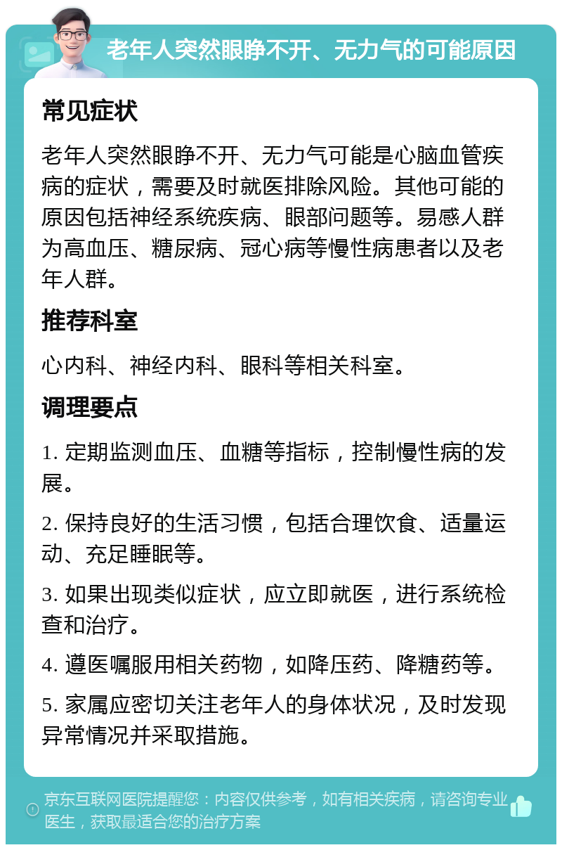 老年人突然眼睁不开、无力气的可能原因 常见症状 老年人突然眼睁不开、无力气可能是心脑血管疾病的症状，需要及时就医排除风险。其他可能的原因包括神经系统疾病、眼部问题等。易感人群为高血压、糖尿病、冠心病等慢性病患者以及老年人群。 推荐科室 心内科、神经内科、眼科等相关科室。 调理要点 1. 定期监测血压、血糖等指标，控制慢性病的发展。 2. 保持良好的生活习惯，包括合理饮食、适量运动、充足睡眠等。 3. 如果出现类似症状，应立即就医，进行系统检查和治疗。 4. 遵医嘱服用相关药物，如降压药、降糖药等。 5. 家属应密切关注老年人的身体状况，及时发现异常情况并采取措施。