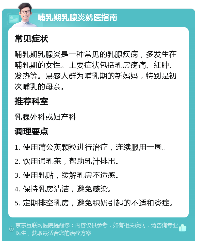 哺乳期乳腺炎就医指南 常见症状 哺乳期乳腺炎是一种常见的乳腺疾病，多发生在哺乳期的女性。主要症状包括乳房疼痛、红肿、发热等。易感人群为哺乳期的新妈妈，特别是初次哺乳的母亲。 推荐科室 乳腺外科或妇产科 调理要点 1. 使用蒲公英颗粒进行治疗，连续服用一周。 2. 饮用通乳茶，帮助乳汁排出。 3. 使用乳贴，缓解乳房不适感。 4. 保持乳房清洁，避免感染。 5. 定期排空乳房，避免积奶引起的不适和炎症。