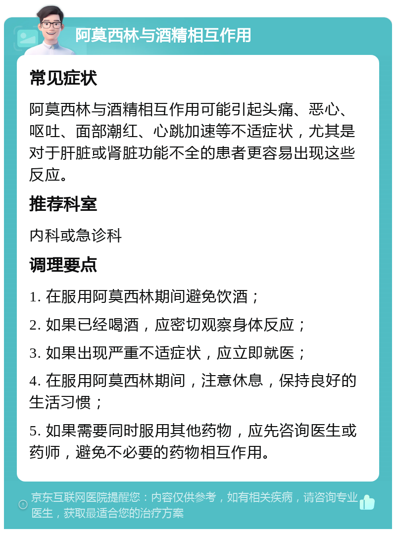 阿莫西林与酒精相互作用 常见症状 阿莫西林与酒精相互作用可能引起头痛、恶心、呕吐、面部潮红、心跳加速等不适症状，尤其是对于肝脏或肾脏功能不全的患者更容易出现这些反应。 推荐科室 内科或急诊科 调理要点 1. 在服用阿莫西林期间避免饮酒； 2. 如果已经喝酒，应密切观察身体反应； 3. 如果出现严重不适症状，应立即就医； 4. 在服用阿莫西林期间，注意休息，保持良好的生活习惯； 5. 如果需要同时服用其他药物，应先咨询医生或药师，避免不必要的药物相互作用。