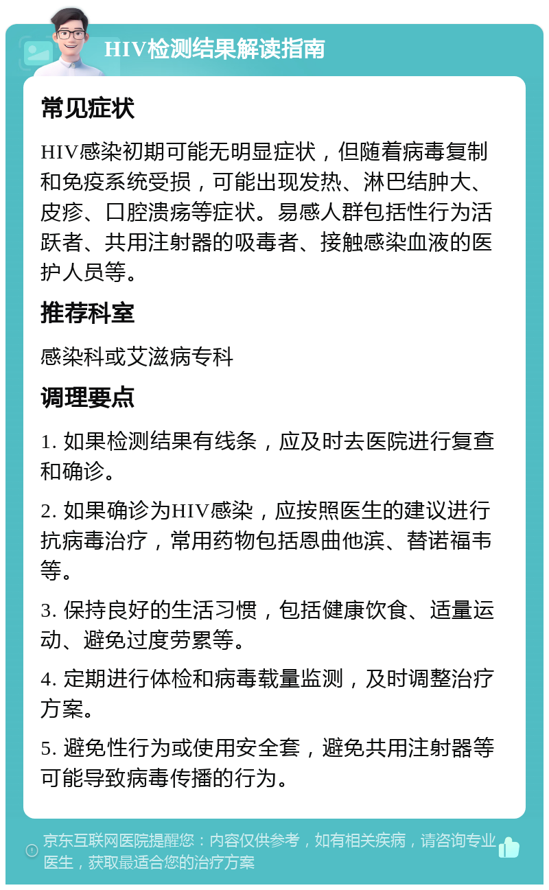 HIV检测结果解读指南 常见症状 HIV感染初期可能无明显症状，但随着病毒复制和免疫系统受损，可能出现发热、淋巴结肿大、皮疹、口腔溃疡等症状。易感人群包括性行为活跃者、共用注射器的吸毒者、接触感染血液的医护人员等。 推荐科室 感染科或艾滋病专科 调理要点 1. 如果检测结果有线条，应及时去医院进行复查和确诊。 2. 如果确诊为HIV感染，应按照医生的建议进行抗病毒治疗，常用药物包括恩曲他滨、替诺福韦等。 3. 保持良好的生活习惯，包括健康饮食、适量运动、避免过度劳累等。 4. 定期进行体检和病毒载量监测，及时调整治疗方案。 5. 避免性行为或使用安全套，避免共用注射器等可能导致病毒传播的行为。