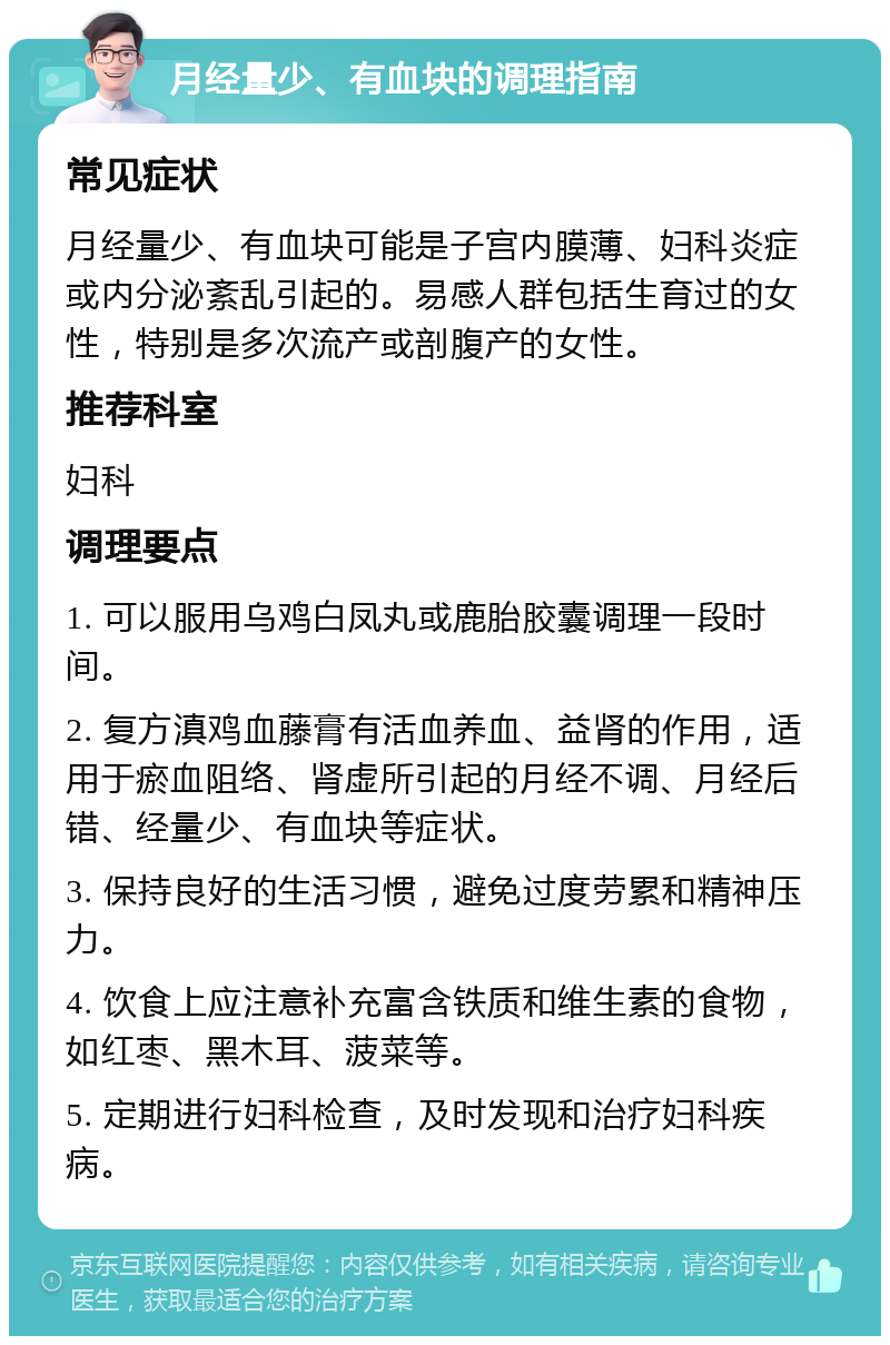 月经量少、有血块的调理指南 常见症状 月经量少、有血块可能是子宫内膜薄、妇科炎症或内分泌紊乱引起的。易感人群包括生育过的女性，特别是多次流产或剖腹产的女性。 推荐科室 妇科 调理要点 1. 可以服用乌鸡白凤丸或鹿胎胶囊调理一段时间。 2. 复方滇鸡血藤膏有活血养血、益肾的作用，适用于瘀血阻络、肾虚所引起的月经不调、月经后错、经量少、有血块等症状。 3. 保持良好的生活习惯，避免过度劳累和精神压力。 4. 饮食上应注意补充富含铁质和维生素的食物，如红枣、黑木耳、菠菜等。 5. 定期进行妇科检查，及时发现和治疗妇科疾病。