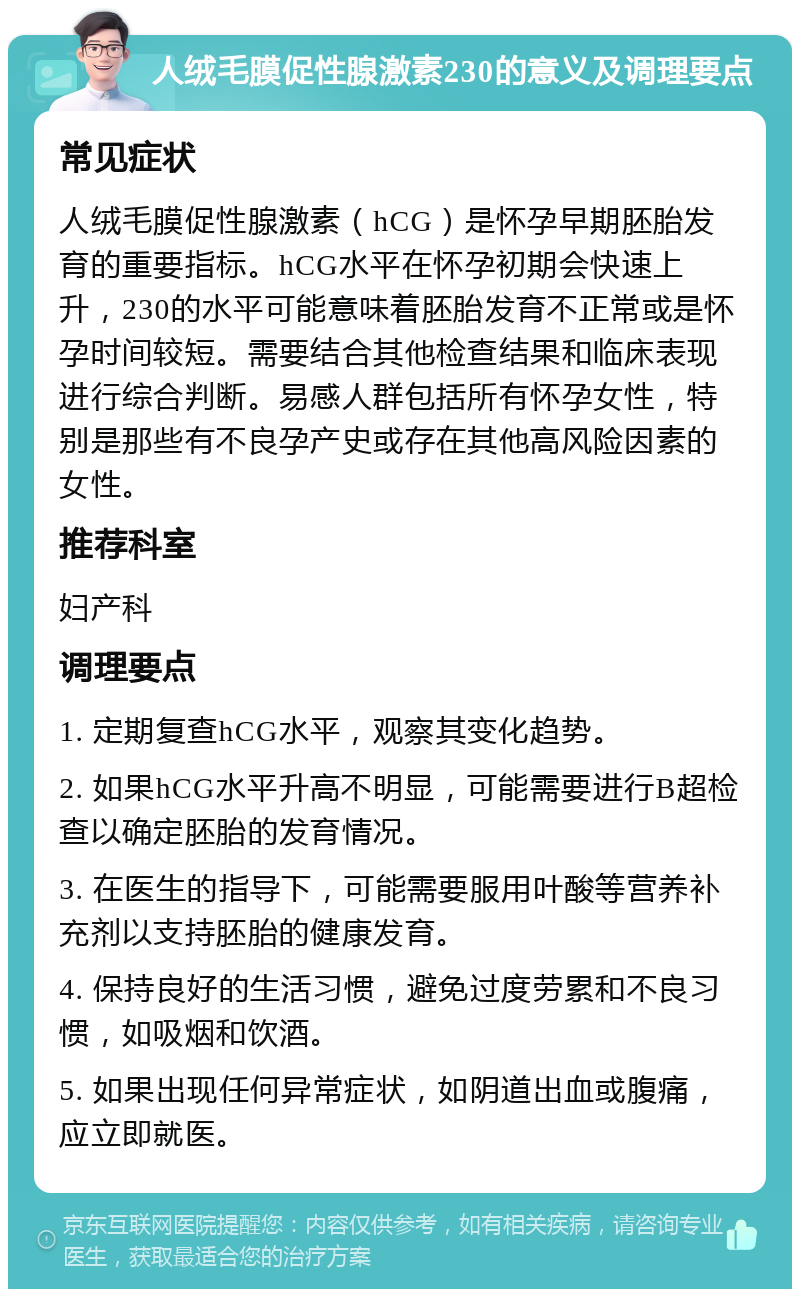 人绒毛膜促性腺激素230的意义及调理要点 常见症状 人绒毛膜促性腺激素（hCG）是怀孕早期胚胎发育的重要指标。hCG水平在怀孕初期会快速上升，230的水平可能意味着胚胎发育不正常或是怀孕时间较短。需要结合其他检查结果和临床表现进行综合判断。易感人群包括所有怀孕女性，特别是那些有不良孕产史或存在其他高风险因素的女性。 推荐科室 妇产科 调理要点 1. 定期复查hCG水平，观察其变化趋势。 2. 如果hCG水平升高不明显，可能需要进行B超检查以确定胚胎的发育情况。 3. 在医生的指导下，可能需要服用叶酸等营养补充剂以支持胚胎的健康发育。 4. 保持良好的生活习惯，避免过度劳累和不良习惯，如吸烟和饮酒。 5. 如果出现任何异常症状，如阴道出血或腹痛，应立即就医。