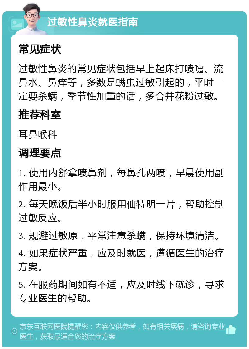 过敏性鼻炎就医指南 常见症状 过敏性鼻炎的常见症状包括早上起床打喷嚏、流鼻水、鼻痒等，多数是螨虫过敏引起的，平时一定要杀螨，季节性加重的话，多合并花粉过敏。 推荐科室 耳鼻喉科 调理要点 1. 使用内舒拿喷鼻剂，每鼻孔两喷，早晨使用副作用最小。 2. 每天晚饭后半小时服用仙特明一片，帮助控制过敏反应。 3. 规避过敏原，平常注意杀螨，保持环境清洁。 4. 如果症状严重，应及时就医，遵循医生的治疗方案。 5. 在服药期间如有不适，应及时线下就诊，寻求专业医生的帮助。