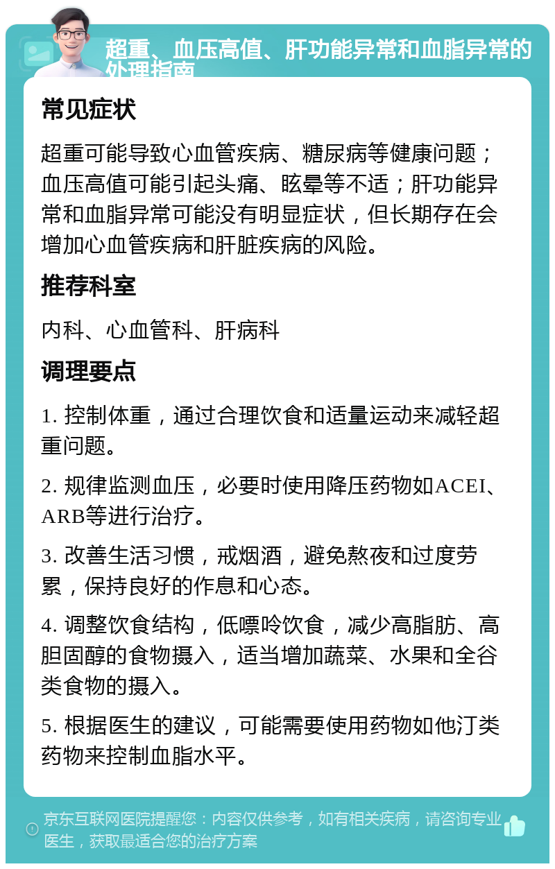 超重、血压高值、肝功能异常和血脂异常的处理指南 常见症状 超重可能导致心血管疾病、糖尿病等健康问题；血压高值可能引起头痛、眩晕等不适；肝功能异常和血脂异常可能没有明显症状，但长期存在会增加心血管疾病和肝脏疾病的风险。 推荐科室 内科、心血管科、肝病科 调理要点 1. 控制体重，通过合理饮食和适量运动来减轻超重问题。 2. 规律监测血压，必要时使用降压药物如ACEI、ARB等进行治疗。 3. 改善生活习惯，戒烟酒，避免熬夜和过度劳累，保持良好的作息和心态。 4. 调整饮食结构，低嘌呤饮食，减少高脂肪、高胆固醇的食物摄入，适当增加蔬菜、水果和全谷类食物的摄入。 5. 根据医生的建议，可能需要使用药物如他汀类药物来控制血脂水平。