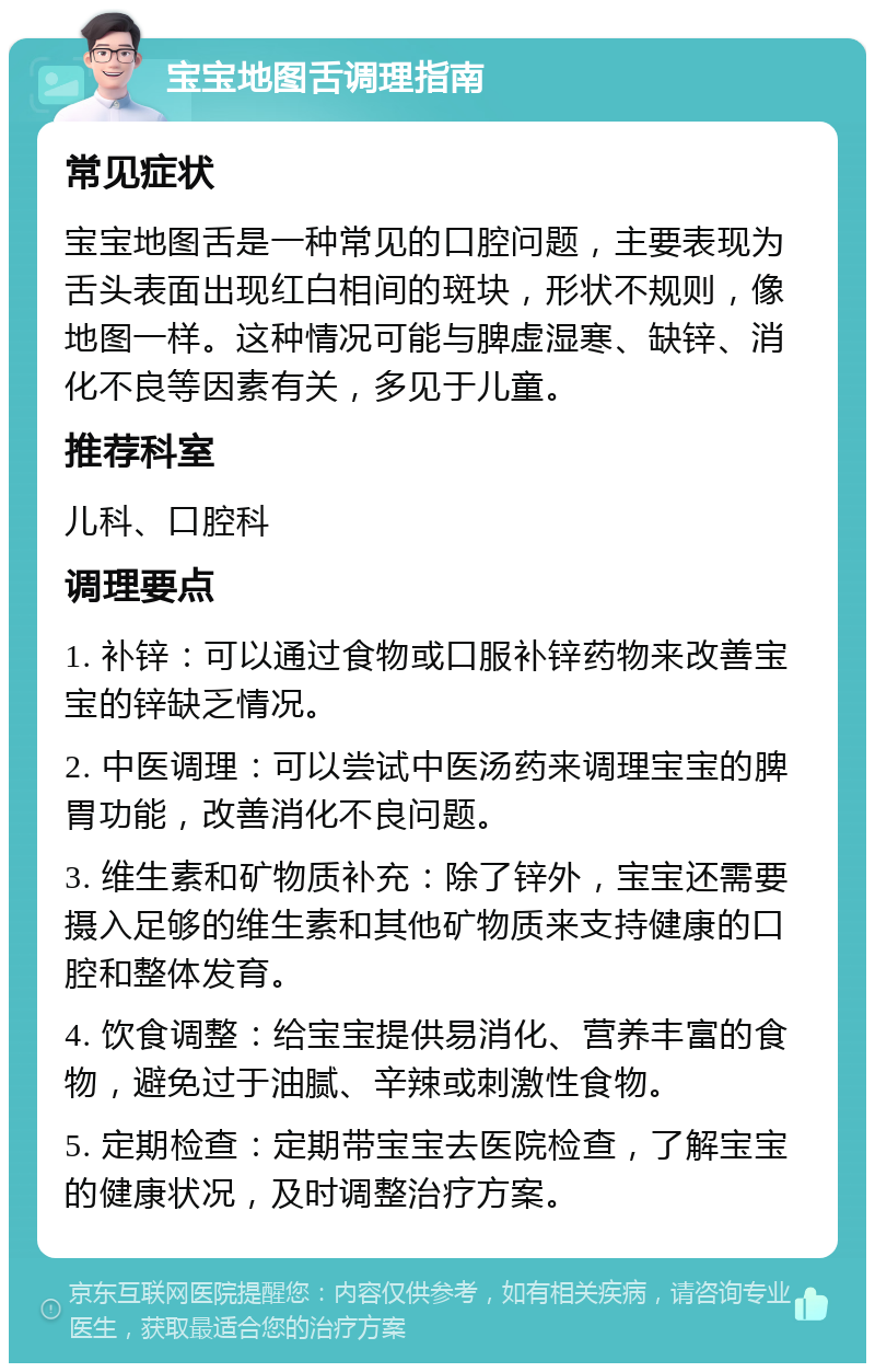 宝宝地图舌调理指南 常见症状 宝宝地图舌是一种常见的口腔问题，主要表现为舌头表面出现红白相间的斑块，形状不规则，像地图一样。这种情况可能与脾虚湿寒、缺锌、消化不良等因素有关，多见于儿童。 推荐科室 儿科、口腔科 调理要点 1. 补锌：可以通过食物或口服补锌药物来改善宝宝的锌缺乏情况。 2. 中医调理：可以尝试中医汤药来调理宝宝的脾胃功能，改善消化不良问题。 3. 维生素和矿物质补充：除了锌外，宝宝还需要摄入足够的维生素和其他矿物质来支持健康的口腔和整体发育。 4. 饮食调整：给宝宝提供易消化、营养丰富的食物，避免过于油腻、辛辣或刺激性食物。 5. 定期检查：定期带宝宝去医院检查，了解宝宝的健康状况，及时调整治疗方案。