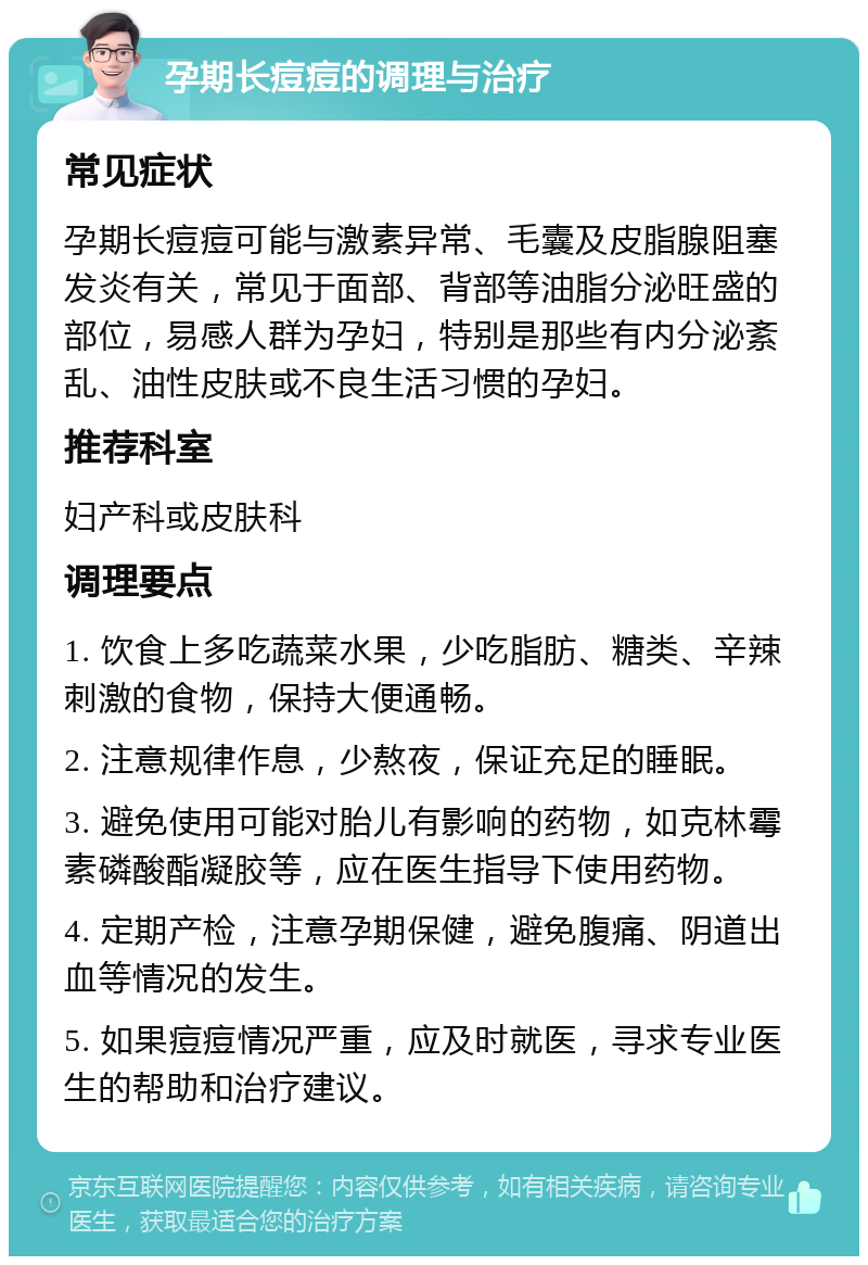 孕期长痘痘的调理与治疗 常见症状 孕期长痘痘可能与激素异常、毛囊及皮脂腺阻塞发炎有关，常见于面部、背部等油脂分泌旺盛的部位，易感人群为孕妇，特别是那些有内分泌紊乱、油性皮肤或不良生活习惯的孕妇。 推荐科室 妇产科或皮肤科 调理要点 1. 饮食上多吃蔬菜水果，少吃脂肪、糖类、辛辣刺激的食物，保持大便通畅。 2. 注意规律作息，少熬夜，保证充足的睡眠。 3. 避免使用可能对胎儿有影响的药物，如克林霉素磷酸酯凝胶等，应在医生指导下使用药物。 4. 定期产检，注意孕期保健，避免腹痛、阴道出血等情况的发生。 5. 如果痘痘情况严重，应及时就医，寻求专业医生的帮助和治疗建议。