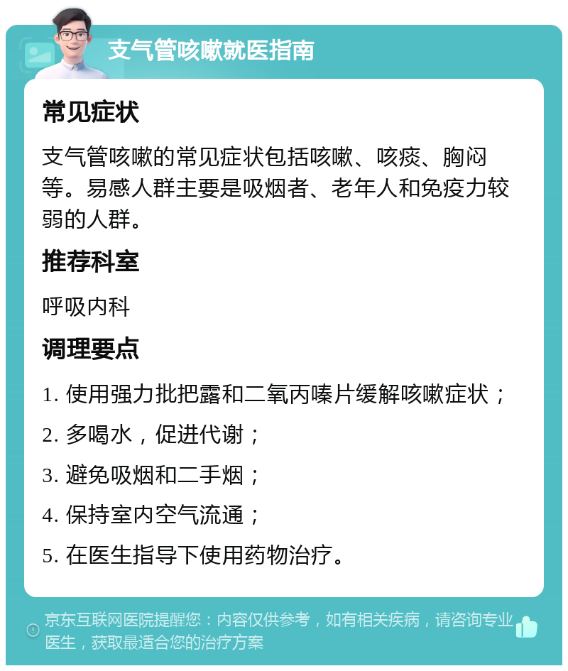 支气管咳嗽就医指南 常见症状 支气管咳嗽的常见症状包括咳嗽、咳痰、胸闷等。易感人群主要是吸烟者、老年人和免疫力较弱的人群。 推荐科室 呼吸内科 调理要点 1. 使用强力批把露和二氧丙嗪片缓解咳嗽症状； 2. 多喝水，促进代谢； 3. 避免吸烟和二手烟； 4. 保持室内空气流通； 5. 在医生指导下使用药物治疗。