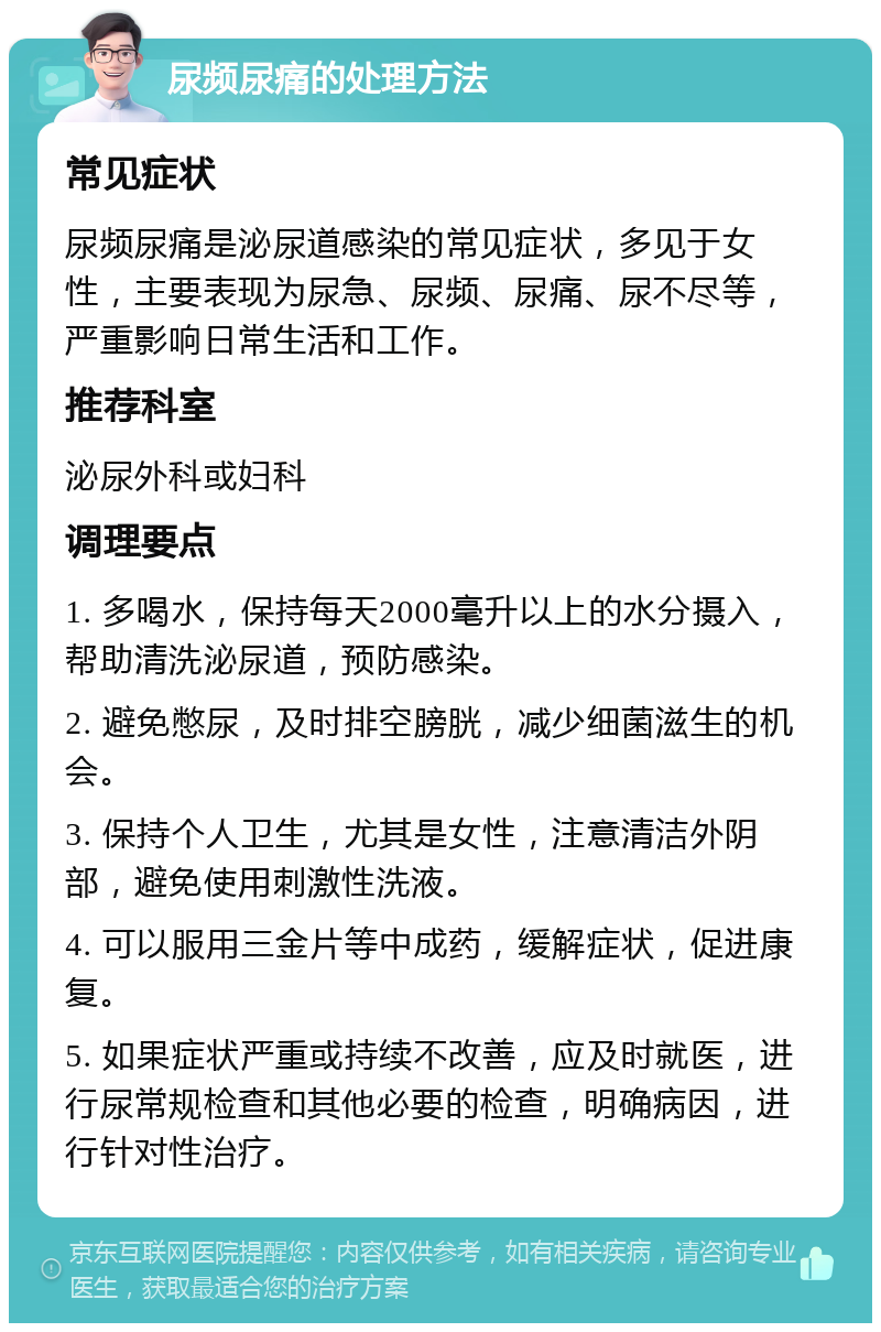 尿频尿痛的处理方法 常见症状 尿频尿痛是泌尿道感染的常见症状，多见于女性，主要表现为尿急、尿频、尿痛、尿不尽等，严重影响日常生活和工作。 推荐科室 泌尿外科或妇科 调理要点 1. 多喝水，保持每天2000毫升以上的水分摄入，帮助清洗泌尿道，预防感染。 2. 避免憋尿，及时排空膀胱，减少细菌滋生的机会。 3. 保持个人卫生，尤其是女性，注意清洁外阴部，避免使用刺激性洗液。 4. 可以服用三金片等中成药，缓解症状，促进康复。 5. 如果症状严重或持续不改善，应及时就医，进行尿常规检查和其他必要的检查，明确病因，进行针对性治疗。