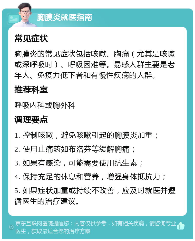 胸膜炎就医指南 常见症状 胸膜炎的常见症状包括咳嗽、胸痛（尤其是咳嗽或深呼吸时）、呼吸困难等。易感人群主要是老年人、免疫力低下者和有慢性疾病的人群。 推荐科室 呼吸内科或胸外科 调理要点 1. 控制咳嗽，避免咳嗽引起的胸膜炎加重； 2. 使用止痛药如布洛芬等缓解胸痛； 3. 如果有感染，可能需要使用抗生素； 4. 保持充足的休息和营养，增强身体抵抗力； 5. 如果症状加重或持续不改善，应及时就医并遵循医生的治疗建议。