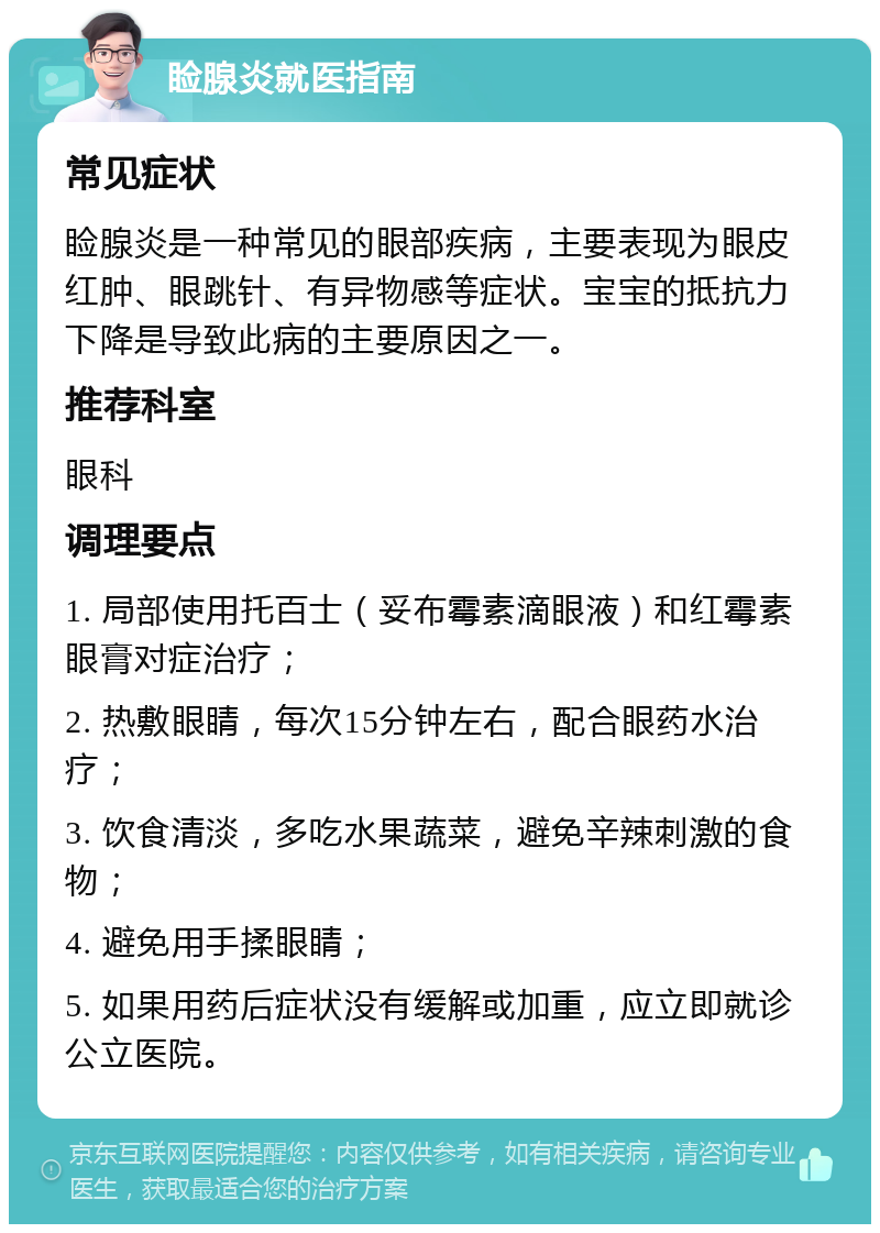 睑腺炎就医指南 常见症状 睑腺炎是一种常见的眼部疾病，主要表现为眼皮红肿、眼跳针、有异物感等症状。宝宝的抵抗力下降是导致此病的主要原因之一。 推荐科室 眼科 调理要点 1. 局部使用托百士（妥布霉素滴眼液）和红霉素眼膏对症治疗； 2. 热敷眼睛，每次15分钟左右，配合眼药水治疗； 3. 饮食清淡，多吃水果蔬菜，避免辛辣刺激的食物； 4. 避免用手揉眼睛； 5. 如果用药后症状没有缓解或加重，应立即就诊公立医院。