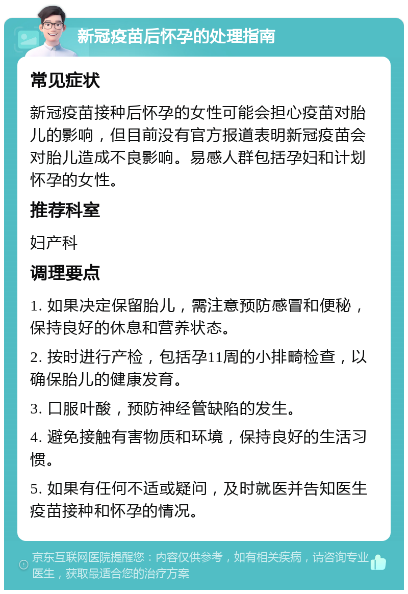 新冠疫苗后怀孕的处理指南 常见症状 新冠疫苗接种后怀孕的女性可能会担心疫苗对胎儿的影响，但目前没有官方报道表明新冠疫苗会对胎儿造成不良影响。易感人群包括孕妇和计划怀孕的女性。 推荐科室 妇产科 调理要点 1. 如果决定保留胎儿，需注意预防感冒和便秘，保持良好的休息和营养状态。 2. 按时进行产检，包括孕11周的小排畸检查，以确保胎儿的健康发育。 3. 口服叶酸，预防神经管缺陷的发生。 4. 避免接触有害物质和环境，保持良好的生活习惯。 5. 如果有任何不适或疑问，及时就医并告知医生疫苗接种和怀孕的情况。