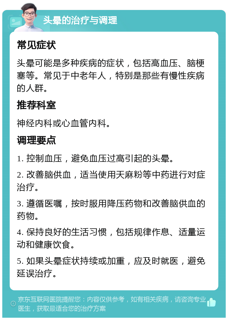 头晕的治疗与调理 常见症状 头晕可能是多种疾病的症状，包括高血压、脑梗塞等。常见于中老年人，特别是那些有慢性疾病的人群。 推荐科室 神经内科或心血管内科。 调理要点 1. 控制血压，避免血压过高引起的头晕。 2. 改善脑供血，适当使用天麻粉等中药进行对症治疗。 3. 遵循医嘱，按时服用降压药物和改善脑供血的药物。 4. 保持良好的生活习惯，包括规律作息、适量运动和健康饮食。 5. 如果头晕症状持续或加重，应及时就医，避免延误治疗。