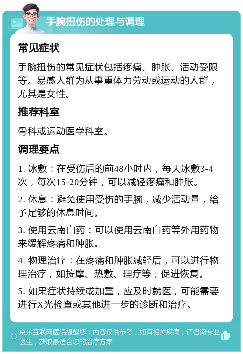 手腕扭伤的处理与调理 常见症状 手腕扭伤的常见症状包括疼痛、肿胀、活动受限等。易感人群为从事重体力劳动或运动的人群，尤其是女性。 推荐科室 骨科或运动医学科室。 调理要点 1. 冰敷：在受伤后的前48小时内，每天冰敷3-4次，每次15-20分钟，可以减轻疼痛和肿胀。 2. 休息：避免使用受伤的手腕，减少活动量，给予足够的休息时间。 3. 使用云南白药：可以使用云南白药等外用药物来缓解疼痛和肿胀。 4. 物理治疗：在疼痛和肿胀减轻后，可以进行物理治疗，如按摩、热敷、理疗等，促进恢复。 5. 如果症状持续或加重，应及时就医，可能需要进行X光检查或其他进一步的诊断和治疗。