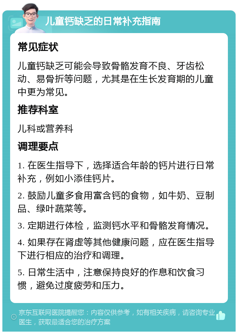 儿童钙缺乏的日常补充指南 常见症状 儿童钙缺乏可能会导致骨骼发育不良、牙齿松动、易骨折等问题，尤其是在生长发育期的儿童中更为常见。 推荐科室 儿科或营养科 调理要点 1. 在医生指导下，选择适合年龄的钙片进行日常补充，例如小添佳钙片。 2. 鼓励儿童多食用富含钙的食物，如牛奶、豆制品、绿叶蔬菜等。 3. 定期进行体检，监测钙水平和骨骼发育情况。 4. 如果存在肾虚等其他健康问题，应在医生指导下进行相应的治疗和调理。 5. 日常生活中，注意保持良好的作息和饮食习惯，避免过度疲劳和压力。