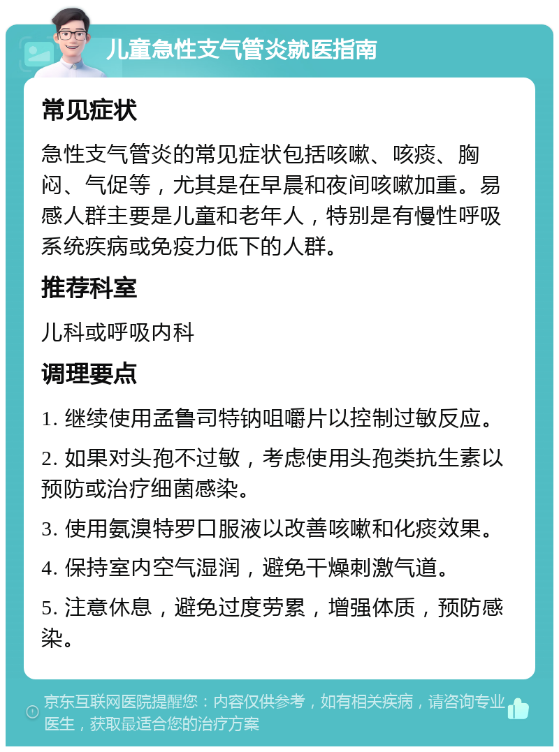 儿童急性支气管炎就医指南 常见症状 急性支气管炎的常见症状包括咳嗽、咳痰、胸闷、气促等，尤其是在早晨和夜间咳嗽加重。易感人群主要是儿童和老年人，特别是有慢性呼吸系统疾病或免疫力低下的人群。 推荐科室 儿科或呼吸内科 调理要点 1. 继续使用孟鲁司特钠咀嚼片以控制过敏反应。 2. 如果对头孢不过敏，考虑使用头孢类抗生素以预防或治疗细菌感染。 3. 使用氨溴特罗口服液以改善咳嗽和化痰效果。 4. 保持室内空气湿润，避免干燥刺激气道。 5. 注意休息，避免过度劳累，增强体质，预防感染。