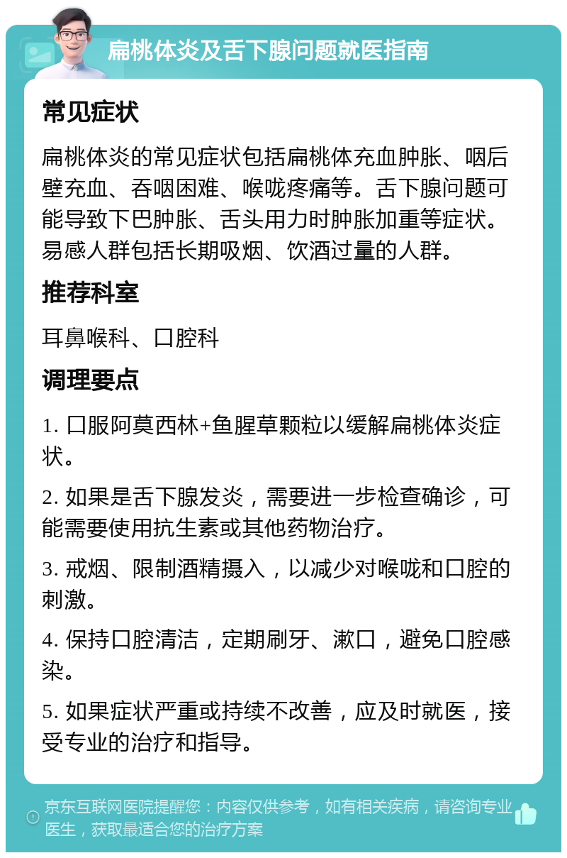 扁桃体炎及舌下腺问题就医指南 常见症状 扁桃体炎的常见症状包括扁桃体充血肿胀、咽后壁充血、吞咽困难、喉咙疼痛等。舌下腺问题可能导致下巴肿胀、舌头用力时肿胀加重等症状。易感人群包括长期吸烟、饮酒过量的人群。 推荐科室 耳鼻喉科、口腔科 调理要点 1. 口服阿莫西林+鱼腥草颗粒以缓解扁桃体炎症状。 2. 如果是舌下腺发炎，需要进一步检查确诊，可能需要使用抗生素或其他药物治疗。 3. 戒烟、限制酒精摄入，以减少对喉咙和口腔的刺激。 4. 保持口腔清洁，定期刷牙、漱口，避免口腔感染。 5. 如果症状严重或持续不改善，应及时就医，接受专业的治疗和指导。