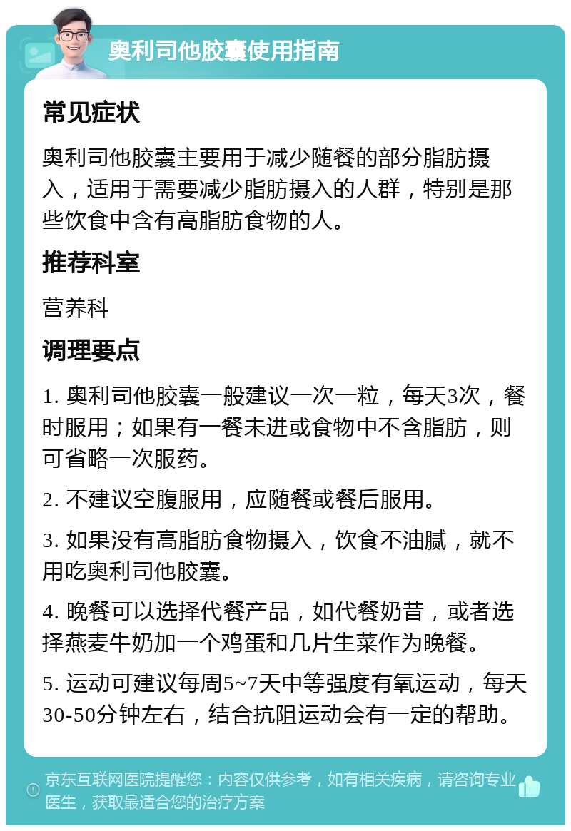 奥利司他胶囊使用指南 常见症状 奥利司他胶囊主要用于减少随餐的部分脂肪摄入，适用于需要减少脂肪摄入的人群，特别是那些饮食中含有高脂肪食物的人。 推荐科室 营养科 调理要点 1. 奥利司他胶囊一般建议一次一粒，每天3次，餐时服用；如果有一餐未进或食物中不含脂肪，则可省略一次服药。 2. 不建议空腹服用，应随餐或餐后服用。 3. 如果没有高脂肪食物摄入，饮食不油腻，就不用吃奥利司他胶囊。 4. 晚餐可以选择代餐产品，如代餐奶昔，或者选择燕麦牛奶加一个鸡蛋和几片生菜作为晚餐。 5. 运动可建议每周5~7天中等强度有氧运动，每天30-50分钟左右，结合抗阻运动会有一定的帮助。