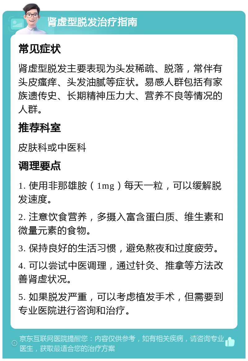 肾虚型脱发治疗指南 常见症状 肾虚型脱发主要表现为头发稀疏、脱落，常伴有头皮瘙痒、头发油腻等症状。易感人群包括有家族遗传史、长期精神压力大、营养不良等情况的人群。 推荐科室 皮肤科或中医科 调理要点 1. 使用非那雄胺（1mg）每天一粒，可以缓解脱发速度。 2. 注意饮食营养，多摄入富含蛋白质、维生素和微量元素的食物。 3. 保持良好的生活习惯，避免熬夜和过度疲劳。 4. 可以尝试中医调理，通过针灸、推拿等方法改善肾虚状况。 5. 如果脱发严重，可以考虑植发手术，但需要到专业医院进行咨询和治疗。