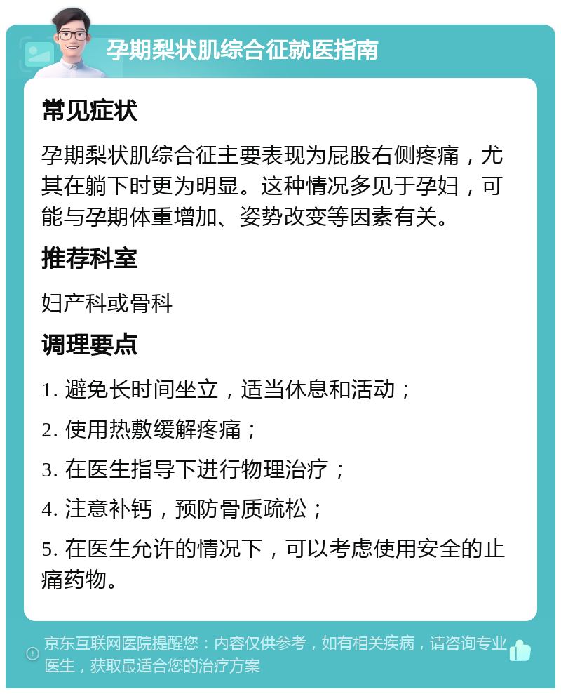 孕期梨状肌综合征就医指南 常见症状 孕期梨状肌综合征主要表现为屁股右侧疼痛，尤其在躺下时更为明显。这种情况多见于孕妇，可能与孕期体重增加、姿势改变等因素有关。 推荐科室 妇产科或骨科 调理要点 1. 避免长时间坐立，适当休息和活动； 2. 使用热敷缓解疼痛； 3. 在医生指导下进行物理治疗； 4. 注意补钙，预防骨质疏松； 5. 在医生允许的情况下，可以考虑使用安全的止痛药物。