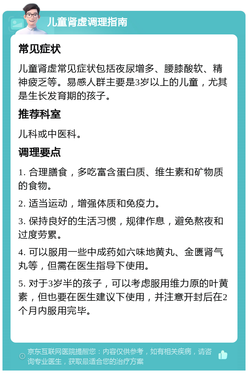 儿童肾虚调理指南 常见症状 儿童肾虚常见症状包括夜尿增多、腰膝酸软、精神疲乏等。易感人群主要是3岁以上的儿童，尤其是生长发育期的孩子。 推荐科室 儿科或中医科。 调理要点 1. 合理膳食，多吃富含蛋白质、维生素和矿物质的食物。 2. 适当运动，增强体质和免疫力。 3. 保持良好的生活习惯，规律作息，避免熬夜和过度劳累。 4. 可以服用一些中成药如六味地黄丸、金匮肾气丸等，但需在医生指导下使用。 5. 对于3岁半的孩子，可以考虑服用维力原的叶黄素，但也要在医生建议下使用，并注意开封后在2个月内服用完毕。