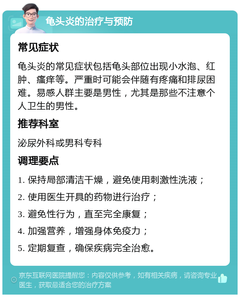 龟头炎的治疗与预防 常见症状 龟头炎的常见症状包括龟头部位出现小水泡、红肿、瘙痒等。严重时可能会伴随有疼痛和排尿困难。易感人群主要是男性，尤其是那些不注意个人卫生的男性。 推荐科室 泌尿外科或男科专科 调理要点 1. 保持局部清洁干燥，避免使用刺激性洗液； 2. 使用医生开具的药物进行治疗； 3. 避免性行为，直至完全康复； 4. 加强营养，增强身体免疫力； 5. 定期复查，确保疾病完全治愈。